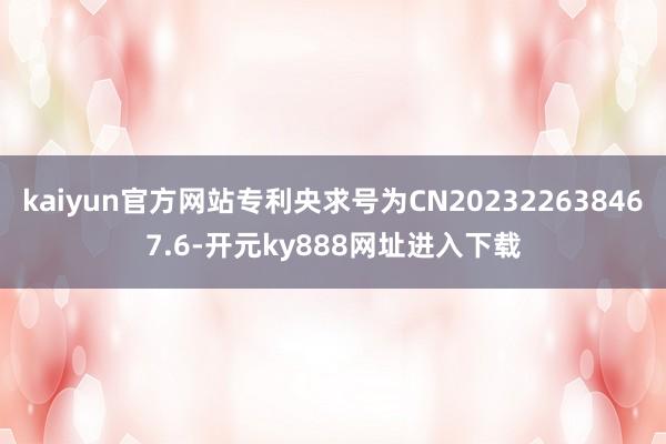 kaiyun官方网站专利央求号为CN202322638467.6-开元ky888网址进入下载