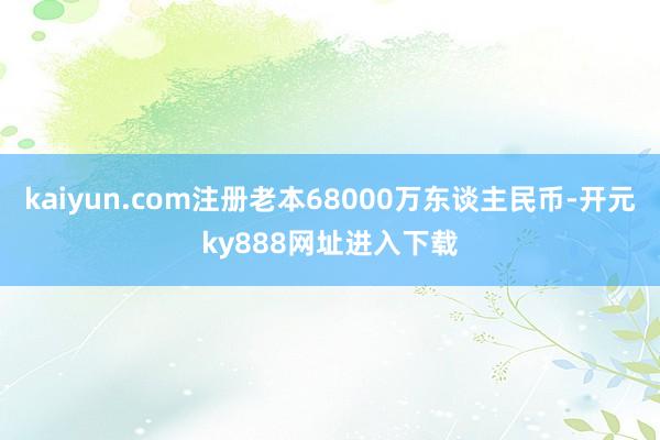 kaiyun.com注册老本68000万东谈主民币-开元ky888网址进入下载