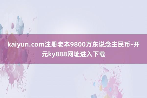 kaiyun.com注册老本9800万东说念主民币-开元ky888网址进入下载