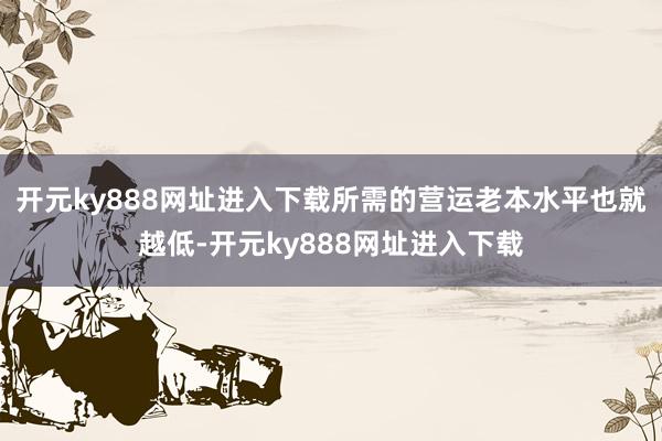 开元ky888网址进入下载所需的营运老本水平也就越低-开元ky888网址进入下载