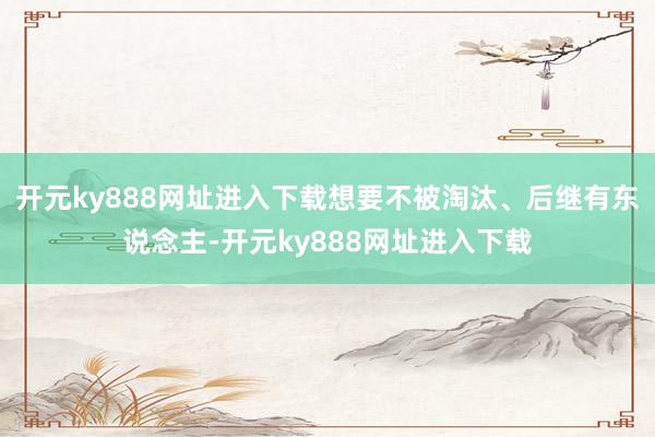 开元ky888网址进入下载想要不被淘汰、后继有东说念主-开元ky888网址进入下载