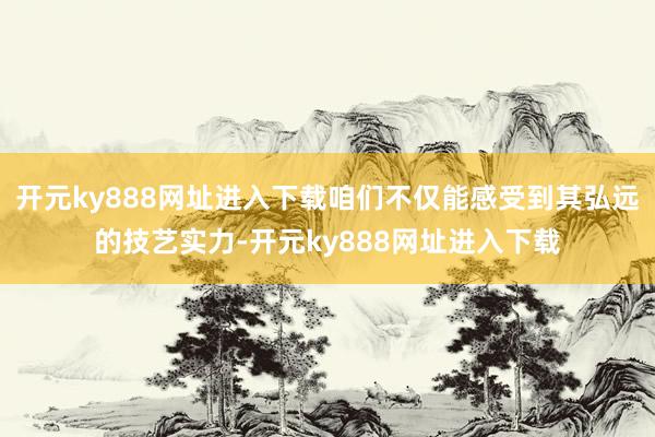 开元ky888网址进入下载咱们不仅能感受到其弘远的技艺实力-开元ky888网址进入下载