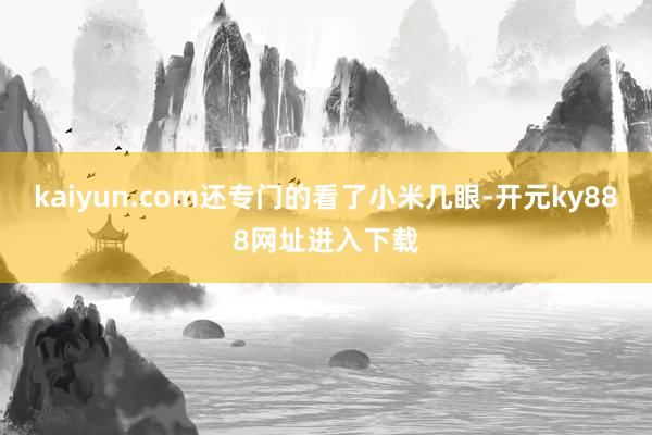 kaiyun.com还专门的看了小米几眼-开元ky888网址进入下载