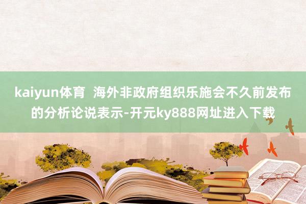 kaiyun体育  海外非政府组织乐施会不久前发布的分析论说表示-开元ky888网址进入下载