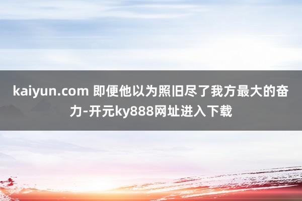 kaiyun.com 即便他以为照旧尽了我方最大的奋力-开元ky888网址进入下载