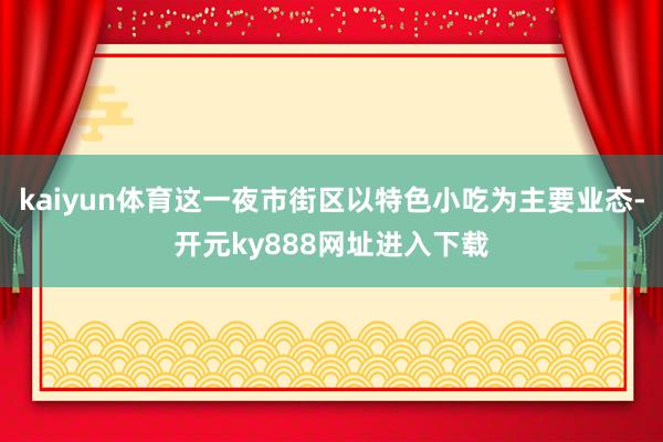 kaiyun体育这一夜市街区以特色小吃为主要业态-开元ky888网址进入下载