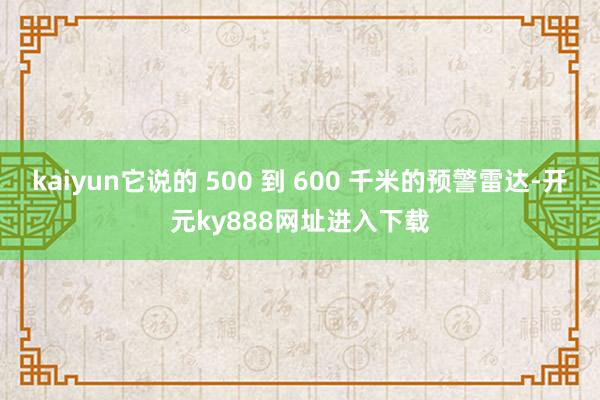 kaiyun它说的 500 到 600 千米的预警雷达-开元ky888网址进入下载