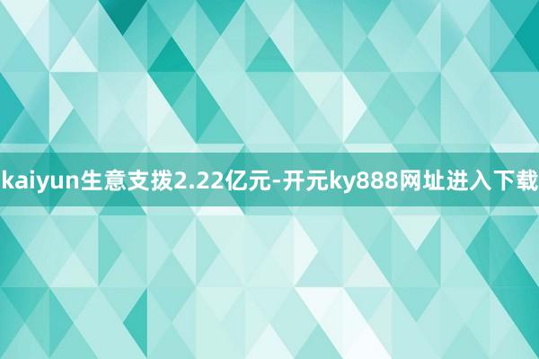 kaiyun生意支拨2.22亿元-开元ky888网址进入下载