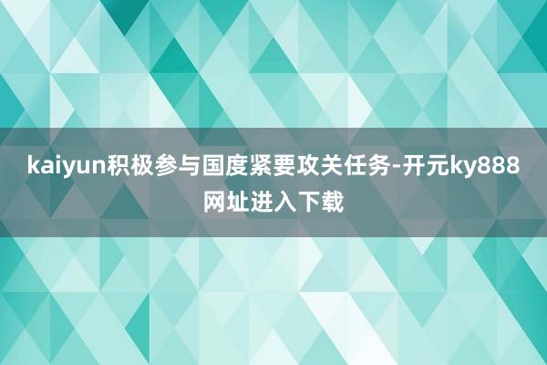 kaiyun积极参与国度紧要攻关任务-开元ky888网址进入下载