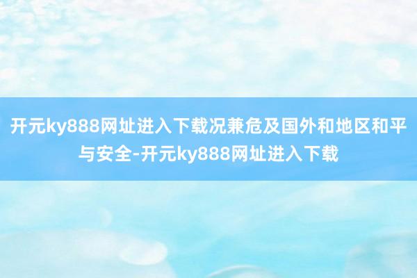 开元ky888网址进入下载况兼危及国外和地区和平与安全-开元ky888网址进入下载