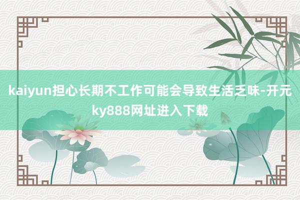 kaiyun担心长期不工作可能会导致生活乏味-开元ky888网址进入下载