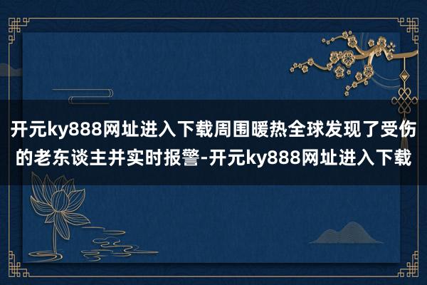 开元ky888网址进入下载周围暖热全球发现了受伤的老东谈主并实时报警-开元ky888网址进入下载