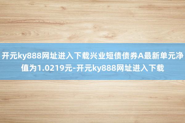 开元ky888网址进入下载兴业短债债券A最新单元净值为1.0219元-开元ky888网址进入下载