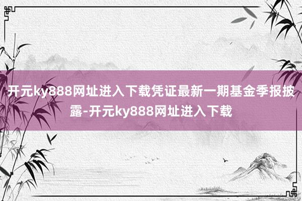 开元ky888网址进入下载凭证最新一期基金季报披露-开元ky888网址进入下载