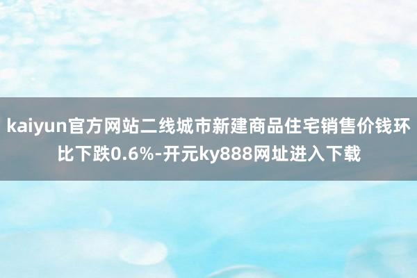 kaiyun官方网站二线城市新建商品住宅销售价钱环比下跌0.6%-开元ky888网址进入下载