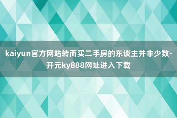 kaiyun官方网站转而买二手房的东谈主并非少数-开元ky888网址进入下载