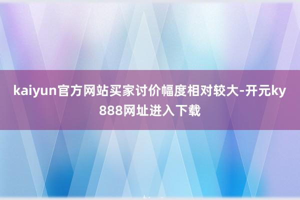 kaiyun官方网站买家讨价幅度相对较大-开元ky888网址进入下载