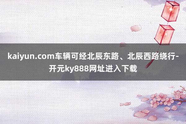 kaiyun.com车辆可经北辰东路、北辰西路绕行-开元ky888网址进入下载