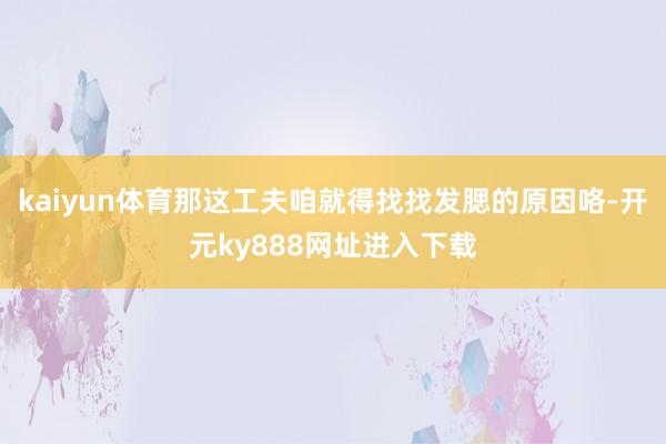 kaiyun体育那这工夫咱就得找找发腮的原因咯-开元ky888网址进入下载