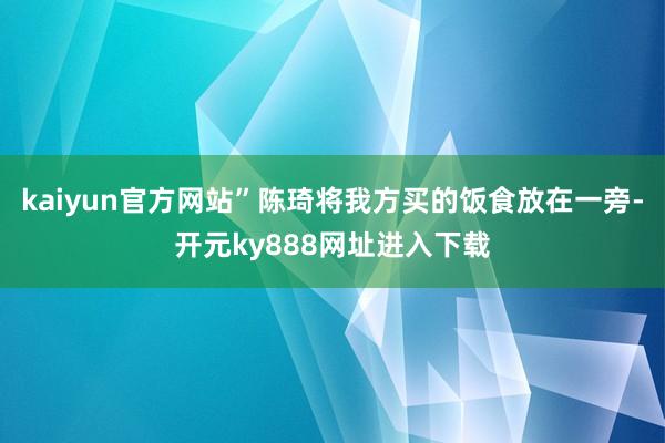 kaiyun官方网站”陈琦将我方买的饭食放在一旁-开元ky888网址进入下载