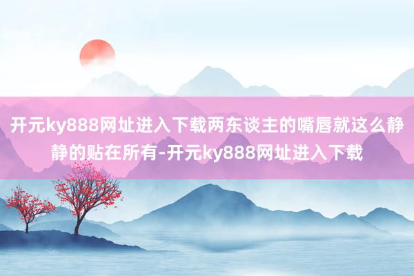 开元ky888网址进入下载两东谈主的嘴唇就这么静静的贴在所有-开元ky888网址进入下载