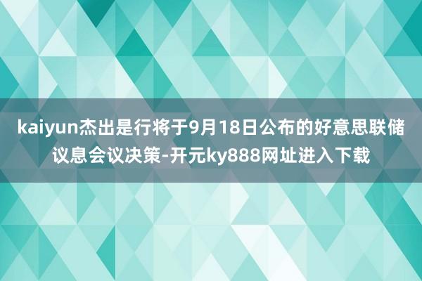 kaiyun杰出是行将于9月18日公布的好意思联储议息会议决策-开元ky888网址进入下载