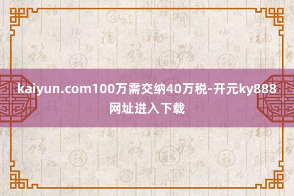 kaiyun.com100万需交纳40万税-开元ky888网址进入下载