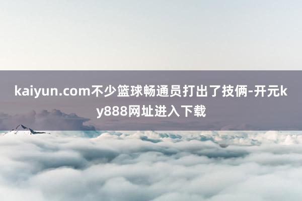 kaiyun.com不少篮球畅通员打出了技俩-开元ky888网址进入下载