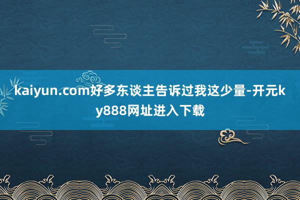 kaiyun.com好多东谈主告诉过我这少量-开元ky888网址进入下载