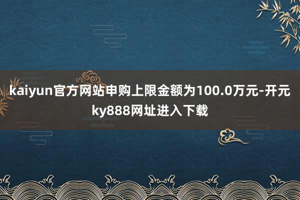 kaiyun官方网站申购上限金额为100.0万元-开元ky888网址进入下载