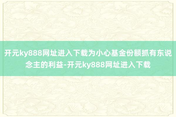 开元ky888网址进入下载为小心基金份额抓有东说念主的利益-开元ky888网址进入下载