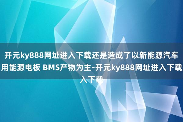 开元ky888网址进入下载还是造成了以新能源汽车用能源电板 BMS产物为主-开元ky888网址进入下载