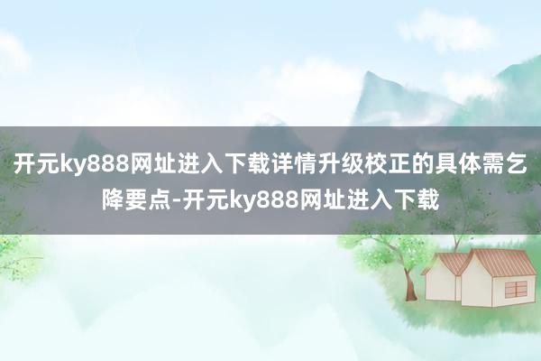 开元ky888网址进入下载详情升级校正的具体需乞降要点-开元ky888网址进入下载