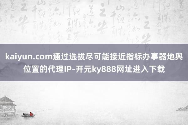 kaiyun.com通过选拔尽可能接近指标办事器地舆位置的代理IP-开元ky888网址进入下载