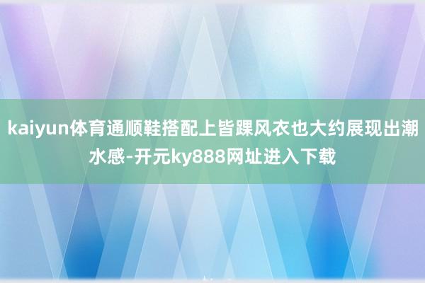 kaiyun体育通顺鞋搭配上皆踝风衣也大约展现出潮水感-开元ky888网址进入下载