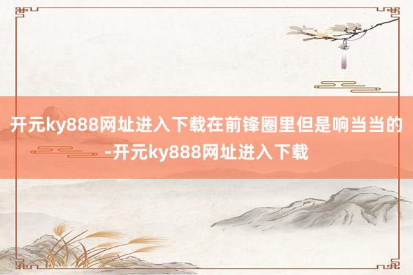 开元ky888网址进入下载在前锋圈里但是响当当的-开元ky888网址进入下载