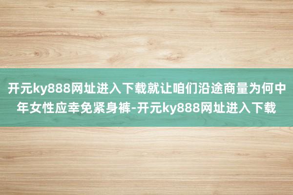 开元ky888网址进入下载就让咱们沿途商量为何中年女性应幸免紧身裤-开元ky888网址进入下载