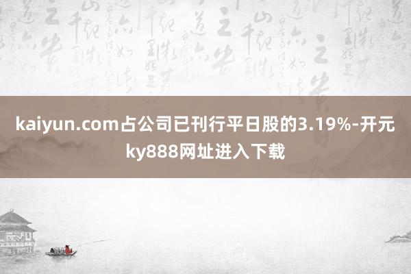 kaiyun.com占公司已刊行平日股的3.19%-开元ky888网址进入下载