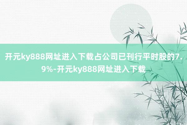 开元ky888网址进入下载占公司已刊行平时股的7.9%-开元ky888网址进入下载