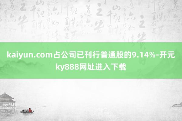 kaiyun.com占公司已刊行普通股的9.14%-开元ky888网址进入下载