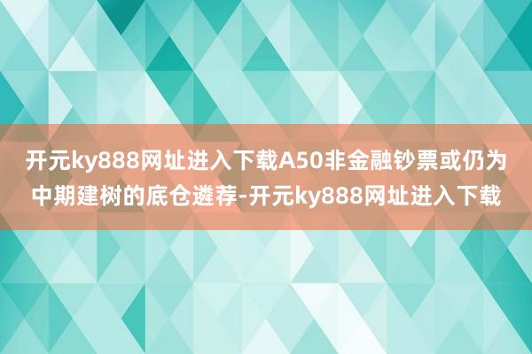 开元ky888网址进入下载A50非金融钞票或仍为中期建树的底仓遴荐-开元ky888网址进入下载