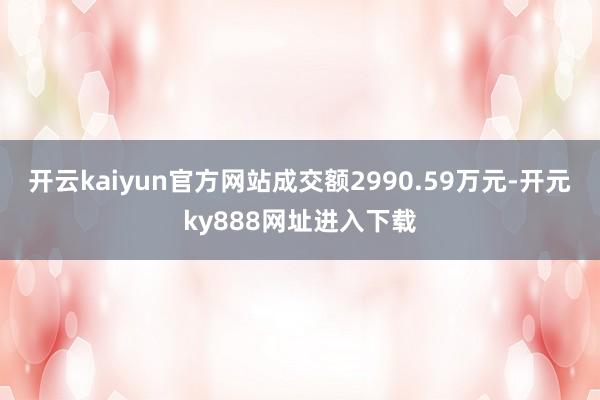 开云kaiyun官方网站成交额2990.59万元-开元ky888网址进入下载