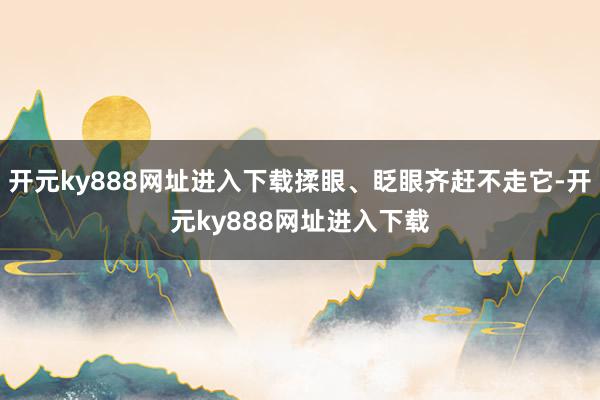 开元ky888网址进入下载揉眼、眨眼齐赶不走它-开元ky888网址进入下载