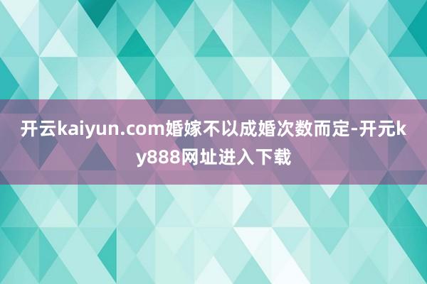 开云kaiyun.com婚嫁不以成婚次数而定-开元ky888网址进入下载