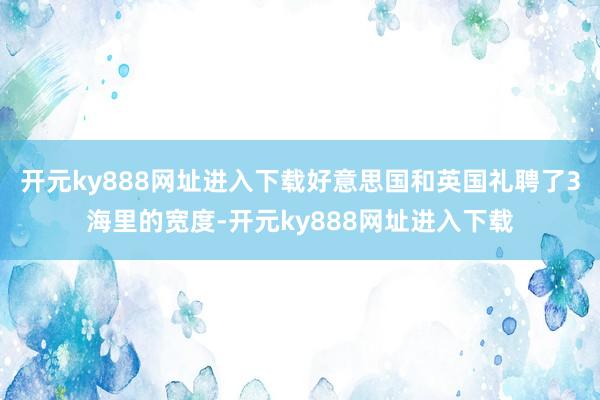 开元ky888网址进入下载好意思国和英国礼聘了3海里的宽度-开元ky888网址进入下载