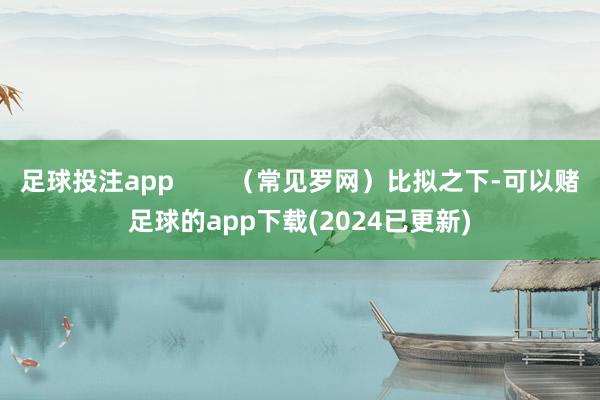 足球投注app        （常见罗网）比拟之下-可以赌足球的app下载(2024已更新)