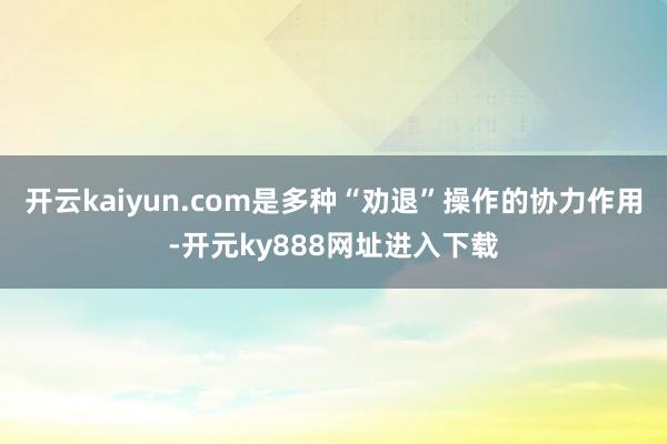 开云kaiyun.com是多种“劝退”操作的协力作用-开元ky888网址进入下载