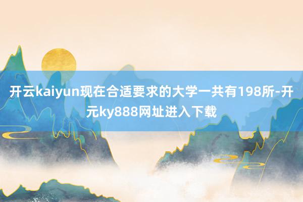 开云kaiyun现在合适要求的大学一共有198所-开元ky888网址进入下载