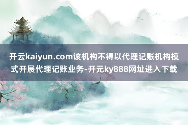 开云kaiyun.com该机构不得以代理记账机构模式开展代理记账业务-开元ky888网址进入下载