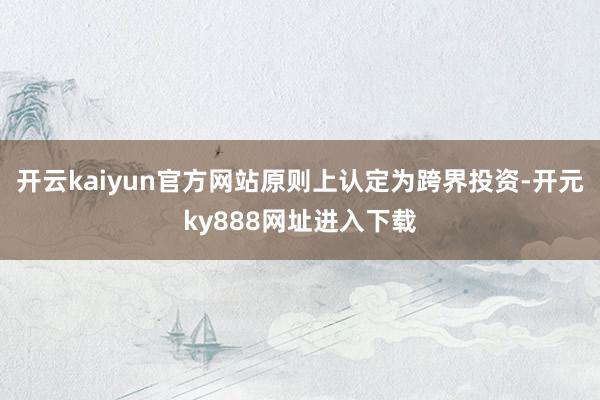 开云kaiyun官方网站原则上认定为跨界投资-开元ky888网址进入下载